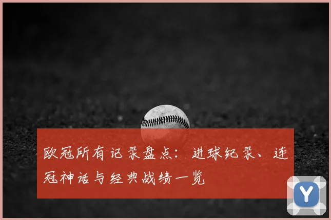 欧冠所有记录盘点:进球纪录、连冠神话与经典战绩一览