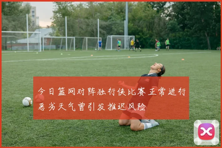 今日篮网对阵独行侠比赛正常进行恶劣天气曾引发推迟风险